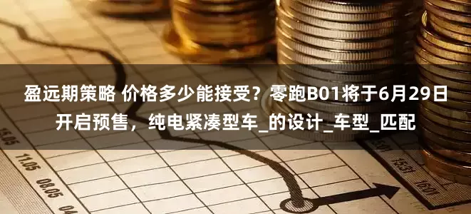 盈远期策略 价格多少能接受？零跑B01将于6月29日开启预售，纯电紧凑型车_的设计_车型_匹配