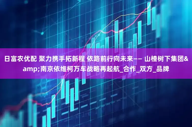 日富农优配 聚力携手拓新程 依路前行向未来—— 山楂树下集团&南京依维柯万车战略再起航_合作_双方_品牌