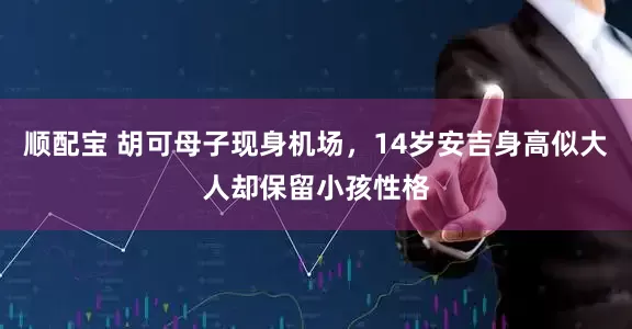顺配宝 胡可母子现身机场，14岁安吉身高似大人却保留小孩性格