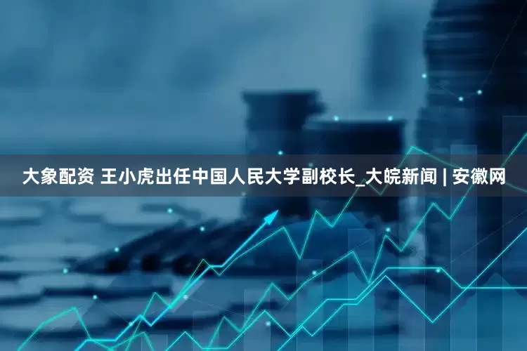 大象配资 王小虎出任中国人民大学副校长_大皖新闻 | 安徽网
