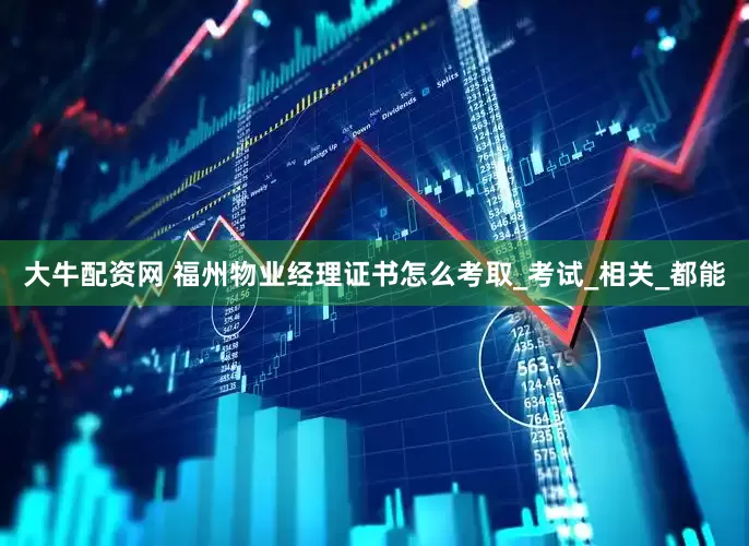 大牛配资网 福州物业经理证书怎么考取_考试_相关_都能