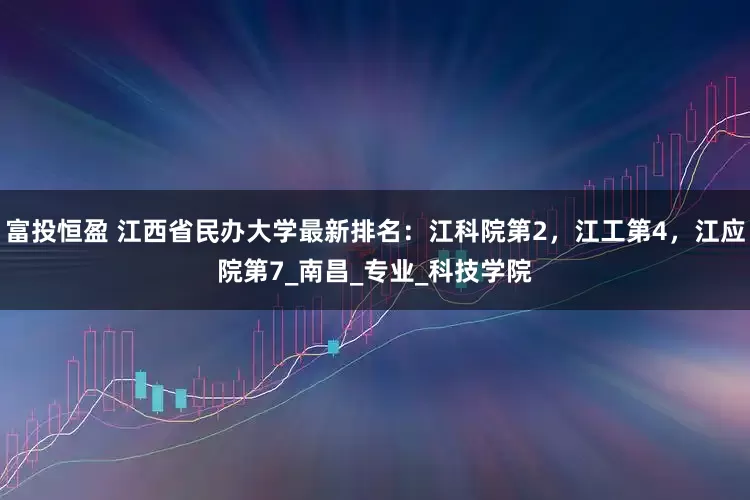 富投恒盈 江西省民办大学最新排名：江科院第2，江工第4，江应院第7_南昌_专业_科技学院
