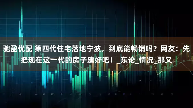 驰盈优配 第四代住宅落地宁波，到底能畅销吗？网友：先把现在这一代的房子建好吧！_东论_情况_那又