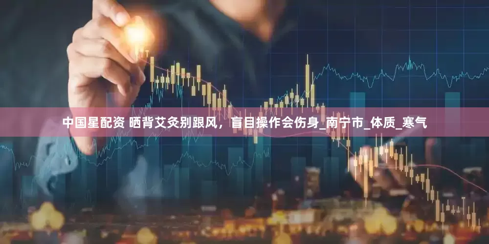 中国星配资 晒背艾灸别跟风，盲目操作会伤身_南宁市_体质_寒气