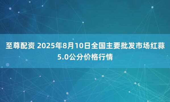 至尊配资 2025年8月10日全国主要批发市场红蒜5.0公分价格行情