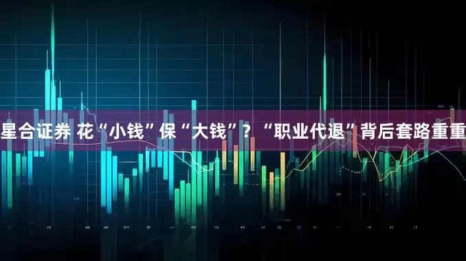 星合证券 花“小钱”保“大钱”？“职业代退”背后套路重重