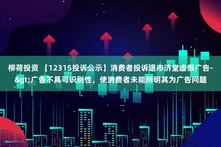 柳荷投资 【12315投诉公示】消费者投诉退市济堂虚假广告->广告不具可识别性，使消费者未能辨明其为广告问题