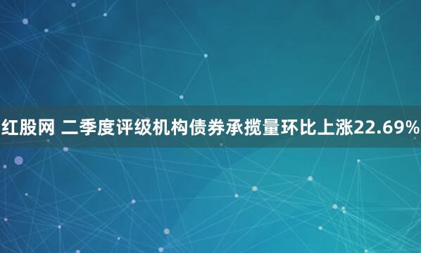红股网 二季度评级机构债券承揽量环比上涨22.69%