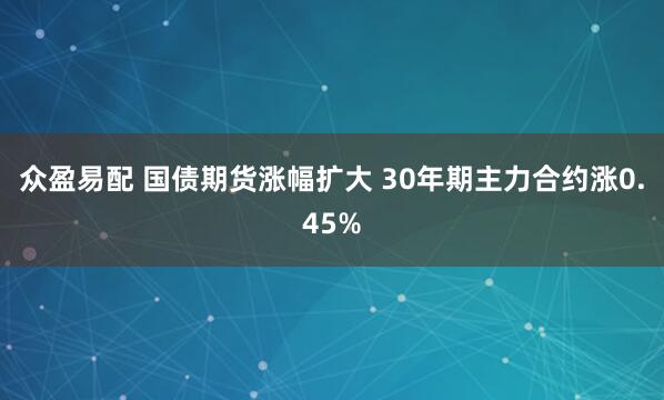 众盈易配 国债期货涨幅扩大 30年期主力合约涨0.45%