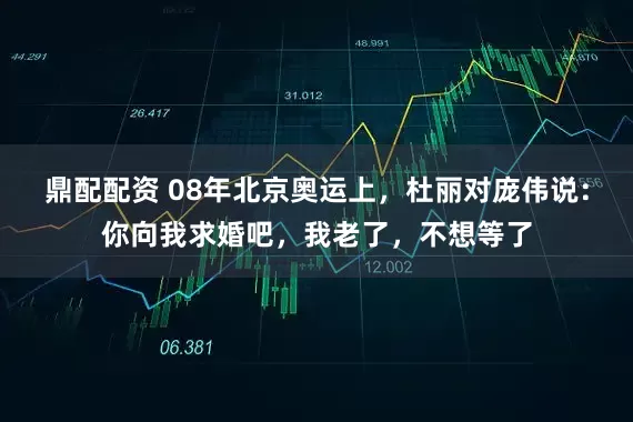 鼎配配资 08年北京奥运上，杜丽对庞伟说：你向我求婚吧，我老了，不想等了