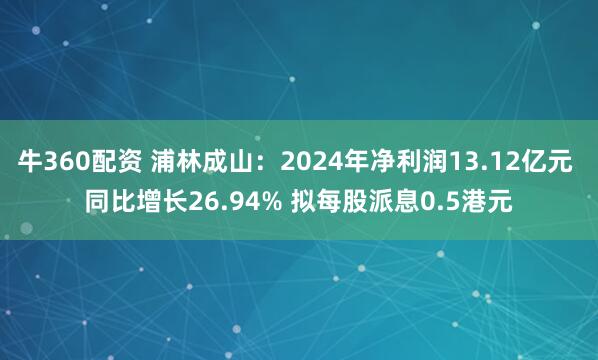 牛360配资 浦林成山：2024年净利润13.12亿元 同比增长26.94% 拟每股派息0.5港元