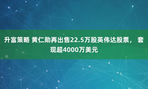 升富策略 黄仁勋再出售22.5万股英伟达股票， 套现超4000万美元