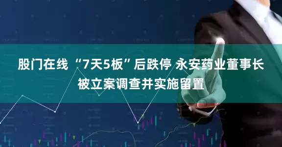 股门在线 “7天5板”后跌停 永安药业董事长被立案调查并实施留置