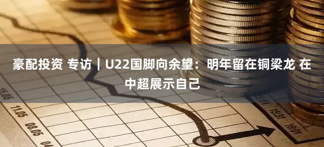 豪配投资 专访｜U22国脚向余望：明年留在铜梁龙 在中超展示自己