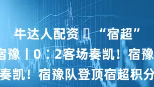 牛达人配资 ​“宿超”·苏宿vs宿豫丨0∶2客场奏凯！宿豫队登顶宿超积分榜首