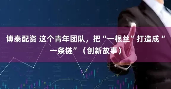 博泰配资 这个青年团队，把“一根丝”打造成“一条链”（创新故事）